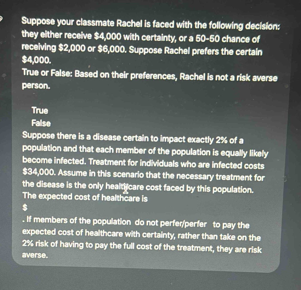 Suppose your classmate Rachel is faced with the following decision:
they either receive $4,000 with certainty, or a 50-50 chance of
receiving $2,000 or $6,000. Suppose Rachel prefers the certain
$4,000.
True or False: Based on their preferences, Rachel is not a risk averse
person.
True
False
Suppose there is a disease certain to impact exactly 2% of a
population and that each member of the population is equally likely
become infected. Treatment for individuals who are infected costs
$34,000. Assume in this scenario that the necessary treatment for
the disease is the only healt care cost faced by this population.
The expected cost of healthcare is
$
If members of the population do not perfer/perfer to pay the
expected cost of healthcare with certainty, rather than take on the
2% risk of having to pay the full cost of the treatment, they are risk
averse.