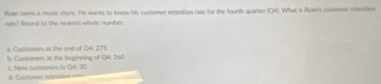 Ryan owns a music store. He wants to know his customer retention rate for the fourth quarter (Q4). What is Ryan's customer retention
rate? Round to the nearest whole number.
a. Customers at the end of Q4: 275
ls. Customers at the beginning of Q4: 260
c. New customers in Q4: 30
d. Cu tomr rtenion i