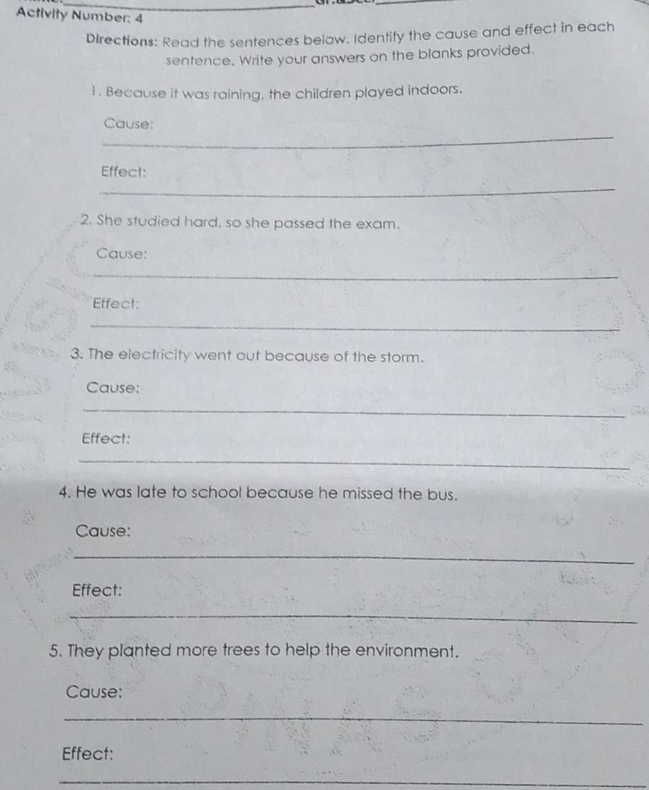 Activity Number: 4 
Directions: Read the sentences below. Identify the cause and effect in each 
sentence. Write your answers on the blanks provided. 
1. Because it was raining, the children played indoors. 
_ 
Cause: 
Effect: 
_ 
2. She studied hard, so she passed the exam. 
Cause: 
_ 
Effect: 
_ 
3. The electricity went out because of the storm. 
Cause: 
_ 
Effect: 
_ 
4. He was late to school because he missed the bus. 
Cause: 
_ 
Effect: 
_ 
5. They planted more trees to help the environment. 
Cause: 
_ 
Effect: 
_