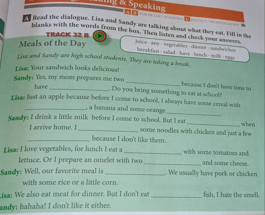 uing & Speaking 
A B for detail / scanning O fluency / pronunciation 
A Read the dialogue. Lisa and Sandy are talking about what they eat. Fill in the 
blanks with the words from the box. Then listen and check your answers. 
TRACK 32 B 
Meals of the Day 
juice - any · vegetables - dinner - sandwiches 
breakfast - salad - have - lunch - milk · eggs 
Lisa and Sandy are high school students. They are taking a break. 
Lisa: Your sandwich looks delicious! 
_ 
Sandy: Yes, my mom prepares me two 
have_ 
because I don’t have time to 
. Do you bring something to eat at school? 
Lisa: Just an apple because before I come to school, I always have some cereal with 
_, a banana and some orange _. 
Sandy: I drink a little milk before I come to school. But I eat 
_when 
I arrive home. I _some noodles with chicken and just a few 
_because I don't like them. 
Lisa: I love vegetables, for lunch I eat a _with some tomatoes and 
lettuce. Or I prepare an omelet with two _and some cheese. 
Sandy: Well, our favorite meal is _. We usually have pork or chicken 
with some rice or a little corn. 
Lisa: We also eat meat for dinner. But I don’t eat _fish, I hate the smell. 
andy: hahaha! I don't like it either.