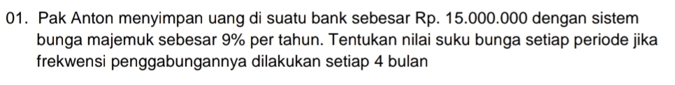 Pak Anton menyimpan uang di suatu bank sebesar Rp. 15.000.000 dengan sistem 
bunga majemuk sebesar 9% per tahun. Tentukan nilai suku bunga setiap periode jika 
frekwensi penggabungannya dilakukan setiap 4 bulan