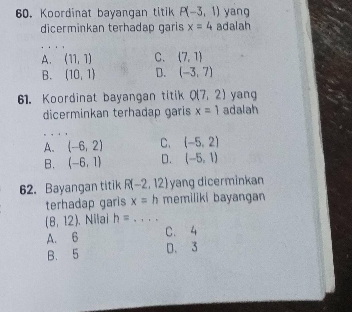 Koordinat bayangan titik P(-3,1) yang
dicerminkan terhadap garis x=4 adalah
_
A. (11,1)
C. (7,1)
B. (10,1)
D. (-3,7)
61. Koordinat bayangan titik Q(7,2) yang
dicerminkan terhadap garis x=1 adalah
C.
A. (-6,2) (-5,2)
B. (-6,1)
D. (-5,1)
62. Bayangan titik R(-2,12) yang dicerminkan
terhadap garis x=h memiliki bayangan
(8,12). Nilai h= _
A. 6
C、 4
B. 5 D. 3