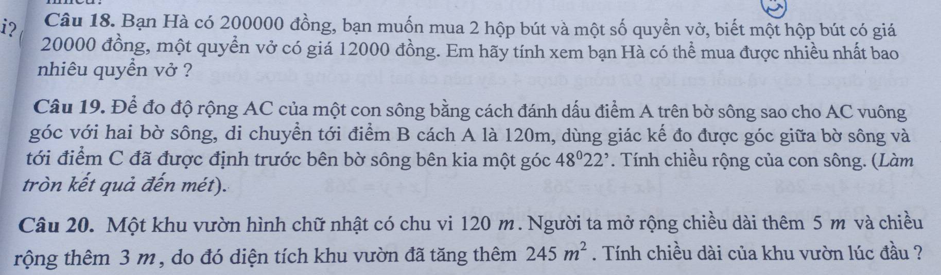 i? Câu 18. Bạn Hà có 200000 đồng, bạn muốn mua 2 hộp bút và một số quyền vở, biết một hộp bút có giá
20000 đồng, một quyền vở có giá 12000 đồng. Em hãy tính xem bạn Hà có thể mua được nhiều nhất bao 
nhiêu quyển vở ? 
Câu 19. Để đo độ rộng AC của một con sông bằng cách đánh dấu điểm A trên bờ sông sao cho AC vuông 
góc với hai bờ sông, di chuyển tới điểm B cách A là 120m, dùng giác kế đo được góc giữa bờ sông và 
tới điểm C đã được định trước bên bờ sông bên kia một góc 48^022^,. Tính chiều rộng của con sông. (Làm 
tròn kết quả đến mét). 
Câu 20. Một khu vườn hình chữ nhật có chu vi 120 m. Người ta mở rộng chiều dài thêm 5 m và chiều 
rộng thêm 3 m , do đó diện tích khu vườn đã tăng thêm 245m^2. Tính chiều dài của khu vườn lúc đầu ?