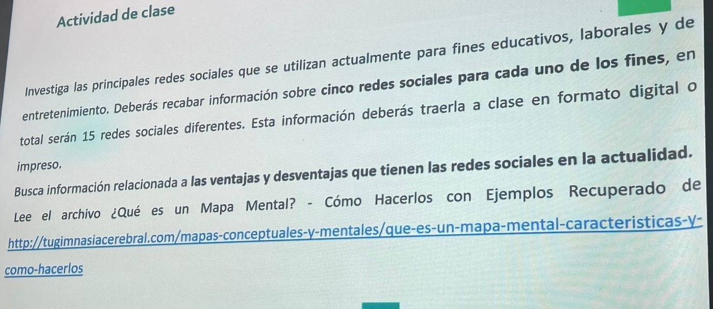 Actividad de clase 
Investiga las principales redes sociales que se utilizan actualmente para fines educativos, laborales y de 
entretenimiento. Deberás recabar información sobre cinco redes sociales para cada uno de los fines, en 
total serán 15 redes sociales diferentes. Esta información deberás traerla a clase en formato digital o 
impreso. 
Busca información relacionada a las ventajas y desventajas que tienen las redes sociales en la actualidad. 
Lee el archivo ¿Qué es un Mapa Mental? - Cómo Hacerlos con Ejemplos Recuperado de 
http://tugimnasiacerebral.com/mapas-conceptuales-y-mentales/que-es-un-mapa-mental-caracteristicas-y- 
como-hacerlos