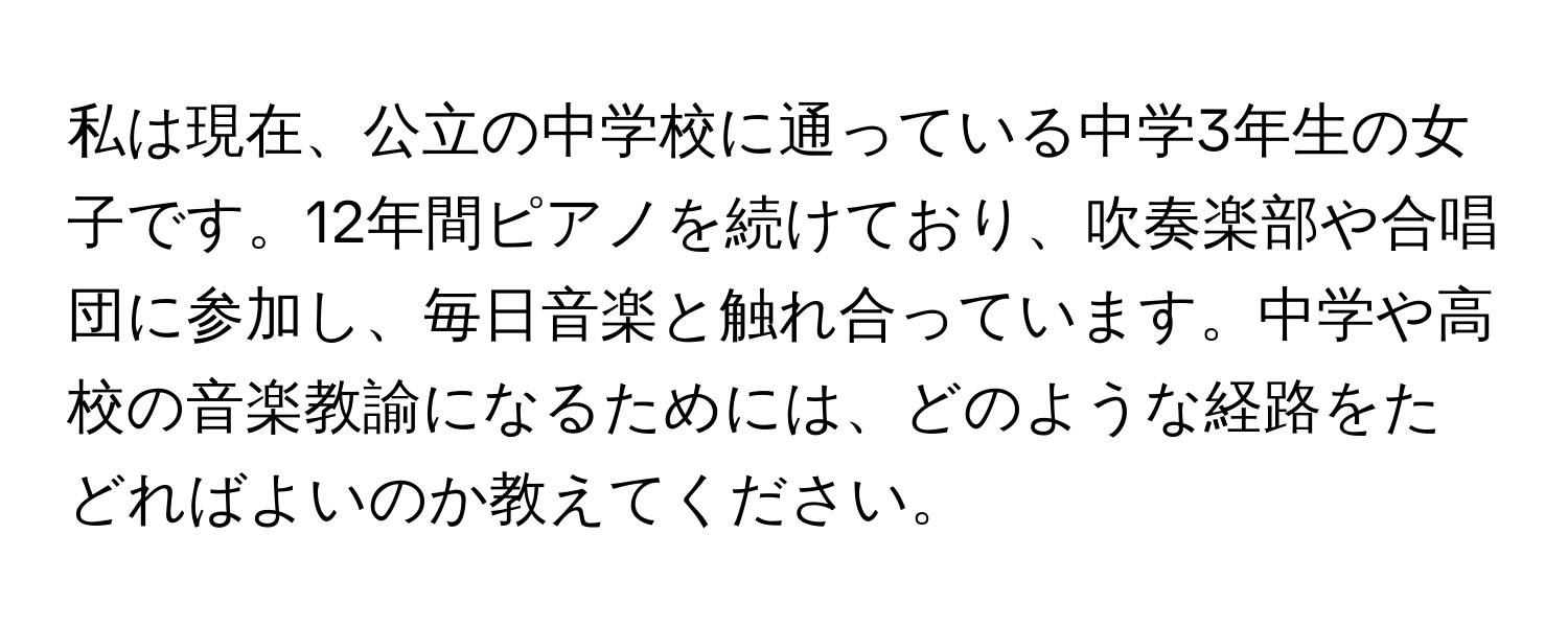 私は現在、公立の中学校に通っている中学3年生の女子です。12年間ピアノを続けており、吹奏楽部や合唱団に参加し、毎日音楽と触れ合っています。中学や高校の音楽教諭になるためには、どのような経路をたどればよいのか教えてください。