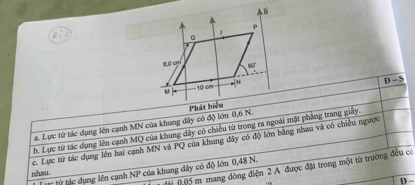 D-S
a. Lực từ tác dụng lên cạnh MN của khung dây có độ lớn 0,6 N.
b. Lực từ tác dụng lên cạnh MQ của khung dây có chiều từ trong ra ngoài mặt phẳng trang giấy.
c. Lực từ tác dụng lên hai cạnh MN và PQ của khung dây có độ lớn bằng nhau và có chiều ngược
đài 0.05 m mang dòng điện 2 A được đặt trong một từ trường đều có
t từ tác dụng lên cạnh NP của khung dây có độ lớn 0,48 N.
nhau.
D -