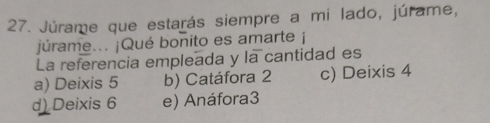 Júrame que estarás siempre a mi lado, júrame,
júrame... ¡Qué bonito es amarte ¡
La referencia empleada y la cantidad es
a) Deixis 5 b) Catáfora 2 c) Deixis 4
d) Deixis 6 e) Anáfora3