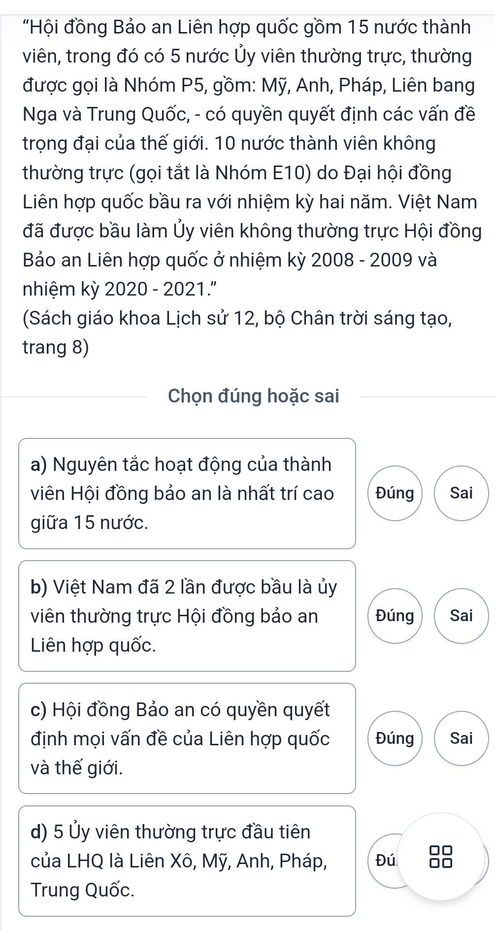 "Hội đồng Bảo an Liên hợp quốc gồm 15 nước thành 
viên, trong đó có 5 nước Ủy viên thường trực, thường 
được gọi là Nhóm P5, gồm: Mỹ, Anh, Pháp, Liên bang 
Nga và Trung Quốc, - có quyền quyết định các vấn đề 
trọng đại của thế giới. 10 nước thành viên không 
thường trực (gọi tắt là Nhóm E10) do Đại hội đồng 
Liên hợp quốc bầu ra với nhiệm kỳ hai năm. Việt Nam 
đã được bầu làm Ủy viên không thường trực Hội đồng 
Bảo an Liên hợp quốc ở nhiệm kỳ 2008 - 2009 và 
nhiệm kỳ 2020 - 2021.'' 
(Sách giáo khoa Lịch sử 12, bộ Chân trời sáng tạo, 
trang 8) 
Chọn đúng hoặc sai 
a) Nguyên tắc hoạt động của thành 
viên Hội đồng bảo an là nhất trí cao Đúng Sai 
giữa 15 nước. 
b) Việt Nam đã 2 lần được bầu là ủy 
viên thường trực Hội đồng bảo an Đúng Sai 
Liên hợp quốc. 
c) Hội đồng Bảo an có quyền quyết 
định mọi vấn đề của Liên hợp quốc Đúng Sai 
và thế giới. 
d) 5 Ủy viên thường trực đầu tiên 
của LHQ là Liên Xô, Mỹ, Anh, Pháp, Đú 
Trung Quốc.