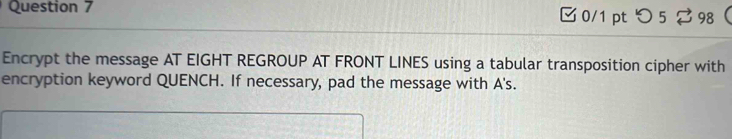 つ5 ? 98 
Encrypt the message AT EIGHT REGROUP AT FRONT LINES using a tabular transposition cipher with 
encryption keyword QUENCH. If necessary, pad the message with A's.