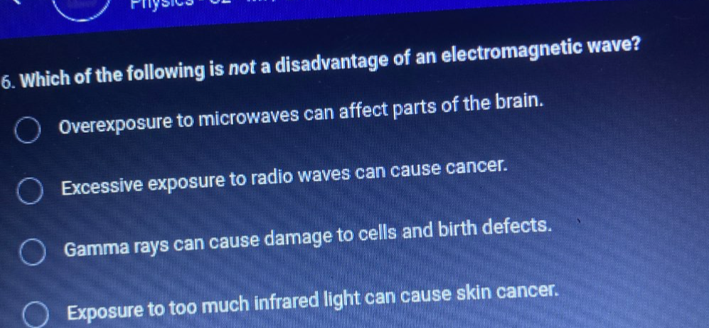 Physi
6. Which of the following is not a disadvantage of an electromagnetic wave?
Overexposure to microwaves can affect parts of the brain.
Excessive exposure to radio waves can cause cancer.
Gamma rays can cause damage to cells and birth defects.
Exposure to too much infrared light can cause skin cancer.