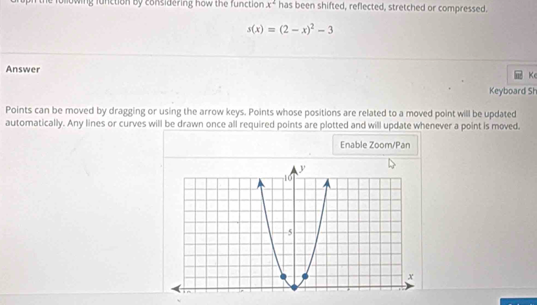 owing function by considering how the function x^2 has been shifted, reflected, stretched or compressed.
s(x)=(2-x)^2-3
Answer 
K 
Keyboard Sh 
Points can be moved by dragging or using the arrow keys. Points whose positions are related to a moved point will be updated 
automatically. Any lines or curves will be drawn once all required points are plotted and will update whenever a point is moved. 
Enable Zoom/Pan