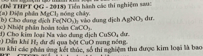 so t ngmệm tạo ma 
(Đề THPT QG - 2018) Tiến hành các thí nghiệm sau: 
(a) Điện phân MgCl_2 nóng chảy. 
(b) Cho dung dịch Fe(NO_3)_2 vào dung dịch AgNO_3 du. 
c) Nhiệt phân hoàn toàn CaCO_3. 
d) Cho kim loại Na vào dung dịch CuSO₄ dư. 
) Dẫn khí H_2 dư đi qua bột CuO nung nóng. 
au khi các phản ứng kết thúc, số thí nghiệm thu được kim loại là bao