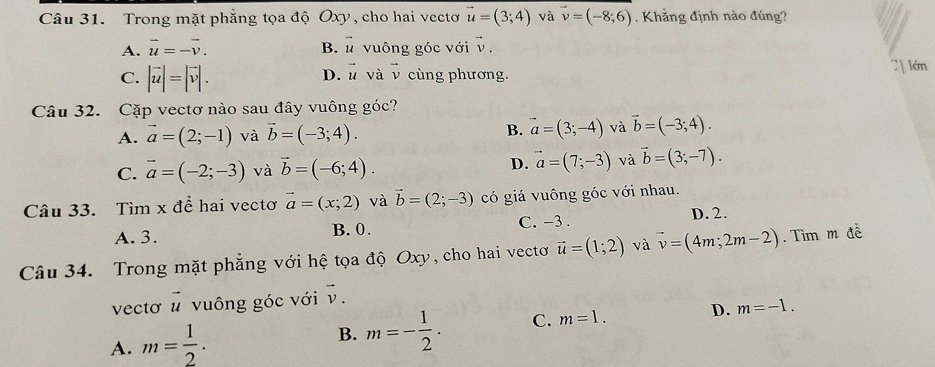 Trong mặt phẳng tọa độ Oxy, cho hai vectơ vector u=(3;4) và vector v=(-8;6). Khẳng định nào đúng?
A. vector u=-vector v. B. vector u vuông góc với ν.
D. vector u và vector v
C. |vector u|=|vector v|. cùng phương.
7| lớn
Câu 32. Cặp vectơ nào sau đây vuông góc?
A. vector a=(2;-1) và vector b=(-3;4). B. vector a=(3;-4) và vector b=(-3;4).
C. vector a=(-2;-3) và vector b=(-6;4).
D. vector a=(7;-3) và vector b=(3;-7). 
Câu 33. Tìm x để hai vectơ vector a=(x;2) và vector b=(2;-3) có giá vuông góc với nhau.
A. 3. B. 0.
C. -3.
D. 2.
Câu 34. Trong mặt phẳng với hệ tọa độ Oxy, cho hai vectơ vector u=(1;2) và vector v=(4m;2m-2). Tìm m đề
vecto vector u vuông góc với vector v.
C. m=1.
D. m=-1.
A. m= 1/2 . 
B. m=- 1/2 .