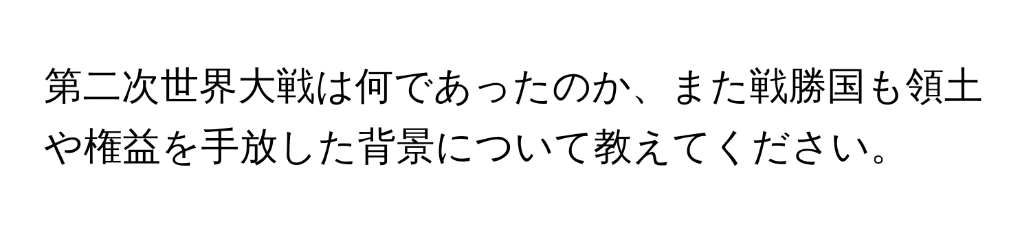 第二次世界大戦は何であったのか、また戦勝国も領土や権益を手放した背景について教えてください。