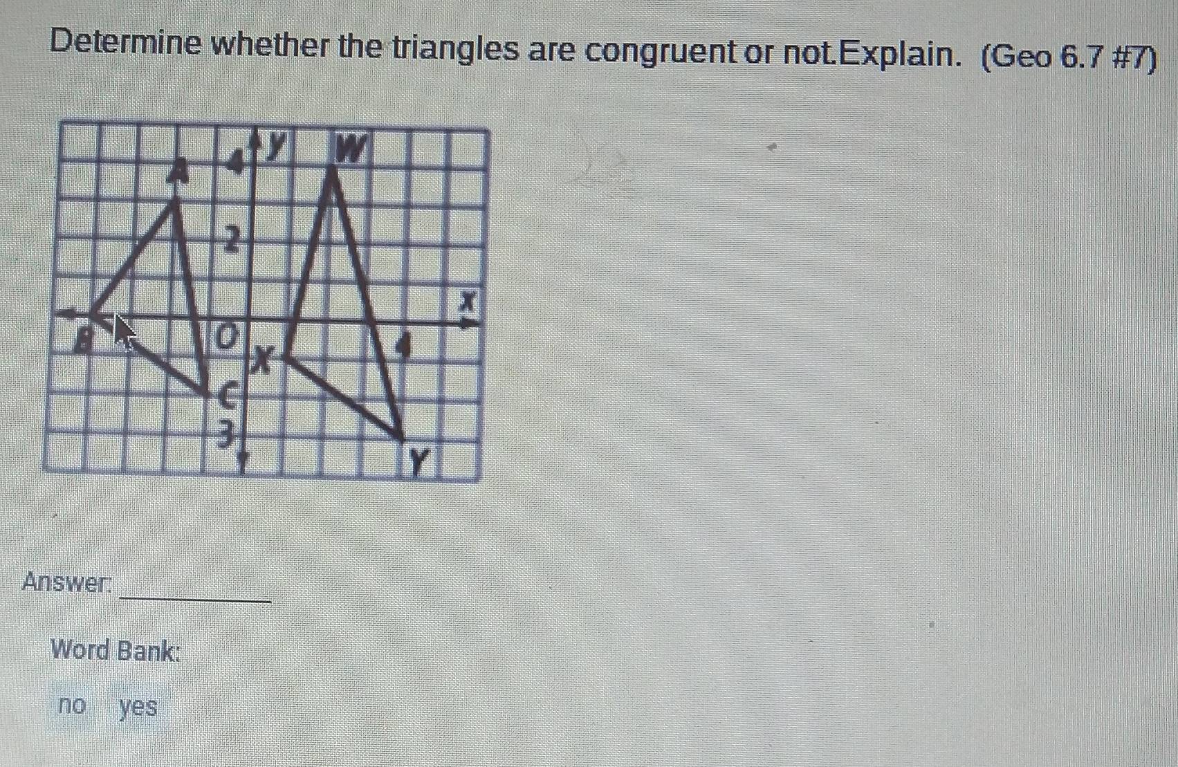 Determine whether the triangles are congruent or not.Explain. (Geo 6.7 #7)
_
Answer:
Word Bank:
no yes