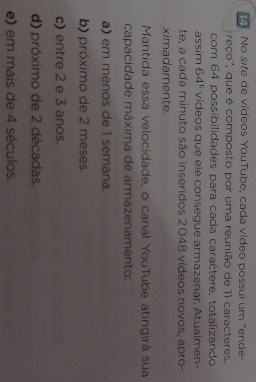 No site de vídeos YouTube, cada vídeo possui um "ende-
reço'', que é composto por uma reunião de 11 caracteres,
com 64 possibilidades para cada caractere, totalizando
assim 64^(11) vídeos que ele consegue armazenar. Atualmen-
te, a cada minuto são inseridos 2048 vídeos novos, apro-
ximadamente.
Mantida essa velocidade, o canal YouTube atingirá sua
capacidade máxima de armazenamento:
a) em menos de1 semana.
b) próximo de 2 meses.
c) entre 2 e 3 anos.
d) próximo de 2 décadas.
e) em mais de 4 séculos.