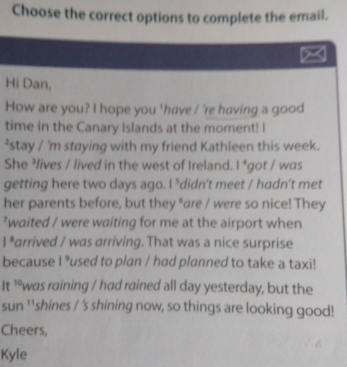 Choose the correct options to complete the email. 
Hi Dan, 
How are you? I hope you 'have / 're having a good 
time in the Canary Islands at the moment! I 
²stay / 'm staying with my friend Kathleen this week. 
She ³lives / lived in the west of Ireland. 1^4 got / was 
getting here two days ago. 1^5 didn’t meet / hadn’t met 
her parents before, but they *are / were so nice! They 
’waited / were waiting for me at the airport when
1^8 arrived / was arriving. That was a nice surprise 
because l frac □  Pused to plan / had planned to take a taxi! 
It ’ºwas raining / had rained all day yesterday, but the 
sun ¹¹shines / 's shining now, so things are looking good! 
Cheers, 
Kyle