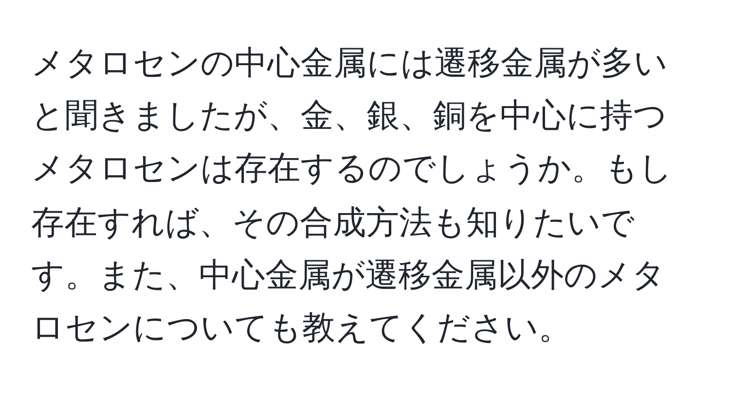 メタロセンの中心金属には遷移金属が多いと聞きましたが、金、銀、銅を中心に持つメタロセンは存在するのでしょうか。もし存在すれば、その合成方法も知りたいです。また、中心金属が遷移金属以外のメタロセンについても教えてください。