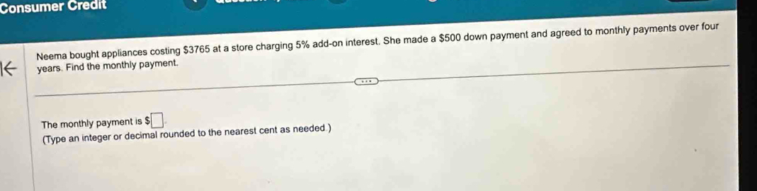 Consumer Credit 
Neema bought appliances costing $3765 at a store charging 5% add-on interest. She made a $500 down payment and agreed to monthly payments over four
years. Find the monthly payment. 
The monthly payment is $ :□
(Type an integer or decimal rounded to the nearest cent as needed )