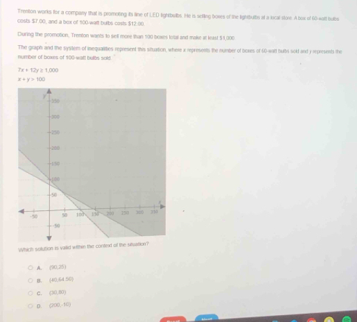 Trenton works for a compiany that is promoting its line of LED lightbulbs. He is selling boxes of the lightbults at a local store. A box of 60-walt bylgs
costs $7.00, and a bex of 100-watt bulbs costs $12.00.
During the promotion. Trenton wants to sell more than 100 boxes total and make at least $1,000
The graph and the system of inequalities represent this situation, where x represents the number of boxes of 60-watt bulbs sold and y represints the
number of boxes of 100-watt bults sold.
7x+12y≥ 1,000
x+y>100
Which soluttion is vallid within
A. (90,25)
B. (40,64.50)
C. (30,80)
D. (200,-10)