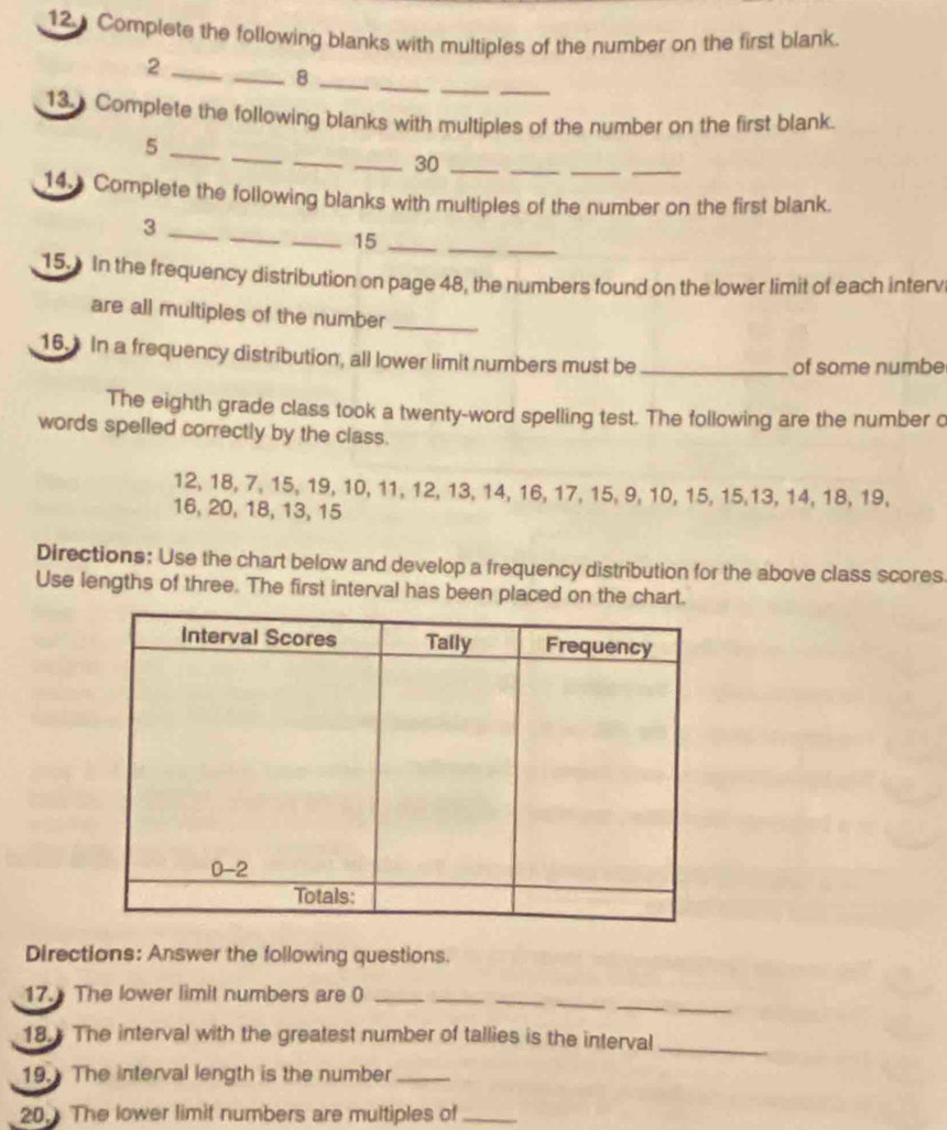 Complete the following blanks with multiples of the number on the first blank.
__
_
_2
__8
13. Complete the following blanks with multiples of the number on the first blank.
_
_
_
__
_5
_30_
14. Complete the following blanks with multiples of the number on the first blank.
_
_
_
_3
_15_
15. In the frequency distribution on page 48, the numbers found on the lower limit of each interv
are all multiples of the number_
16. In a frequency distribution, all lower limit numbers must be_ of some numbe
The eighth grade class took a twenty-word spelling test. The following are the number o
words spelled correctly by the class.
12, 18, 7, 15, 19, 10, 11, 12, 13, 14, 16, 17, 15, 9, 10, 15, 15,13, 14, 18, 19,
16, 20, 18, 13, 15
Directions: Use the chart below and develop a frequency distribution for the above class scores.
Use lengths of three. The first interval has been placed on the chart.
Directions: Answer the following questions.
__
_
_
_
17. The lower limit numbers are 0_
18. The interval with the greatest number of tallies is the interval_
19. The interval length is the number_
20. The lower limit numbers are multiples of_