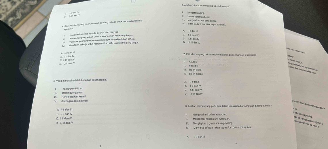 Apakah kriteria seorang yang boleh dipercayal?
D. II, III dan IV C. I, Ii dan IV
I.Mengotakan janji.
IIl. Hanya bercakap benar.
4. Apakah kriteris yang dipertukan oleh seorang pekerja untuk memperbaiki kualiti
III. Mengotakan apa yang dikata
IV. Tidak berjanji jika tidak dapat dipenuhi.
syarkat?
1  Menjalankan kerja apabila disuruh oieh penyela
A. I, I dan II
Melakukan yang terbalk untuk menghasilkan kerja yang bagus.
D. I. Il dan f
Tidak hanya membuat semata-mata apa yang diperukan sahaja
C. I, IIi dan IV
IV. Komitmen pekerja untuk menghasilkan satu kualiti kerja yang bagus
D. II, IIi dan IV
uatu permasalahan?
A. L, lï dan ill
7. Pilih elemen yang betul untuk memastikan perkembangan organisasi?
B. I, II dan I'V
I atasan
C. I, Il! dan IV
l. Khusus
D. II, III dan IV
an rakan sekerja nengawəł selürüh organisaël kən
II. Fieksibel
III. Boleh dikira
hatian dan mencarí fakta untuk
IV. Boleh dicapai
5. Yang manakah adalah kebaikan bekerjasama? A. I, Il dan Ill
1. Tahap pendidikan B. I, Il dan IV C. I. I  d a n    
II. Bertanggungjawab
III. Penvelesaikan kreatif D. II, III dan IV
IV. Sokongan dan motivasi
penting untuk sesebuah organisasi?
A. I, Il dan III 8. Apakah elemen yang perlu ada dalam kerjasama berkumpulan di tempat kerja?
stan
B. I, II dan IV I. Mengawal ahli dalam kumpulan.
C. I, Il dan IV
mat dan misi penting ada perkara yang tidak dijangka.
D. II, III dan IV III. Menyiapkan tugasan masing-masing.
aní cabaran operasi jangka
IV. Menyertal sebagai rakan sepasukan dalam mesyuarat.
A. I, Il dan lil