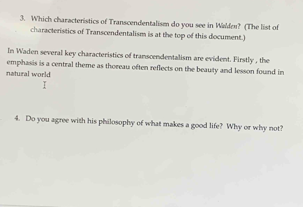 Which characteristics of Transcendentalism do you see in Walden? (The list of 
characteristics of Transcendentalism is at the top of this document.) 
In Waden several key characteristics of transcendentalism are evident. Firstly , the 
emphasis is a central theme as thoreau often reflects on the beauty and lesson found in 
natural world 
4. Do you agree with his philosophy of what makes a good life? Why or why not?