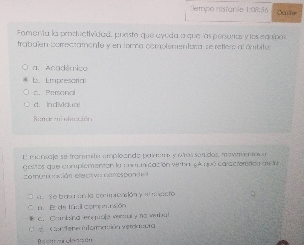 Tiempo restante 1:08:56 Ocultar
Fomenta la productividad, puesto que ayuda a que las personas y los equipos
trabajen correctamente y en forma complementaria, se refiere al ámbito:
a. Académico
b. Empresarial
c. Personal
d. Individual
Borrar mi elección
El mensaje se transmite empleando palabras y otros sonidos, movimientos o
gestos que complementan la comunicación verbal.¿A qué característica de la
comunicación efectiva corresponde?
a. Se basa en la comprensión y el respeto
b. Es de fácil comprensión
c. Combina lenguaje verbal y no verbal
d. Contiene información verdadera
Borrar mi elección