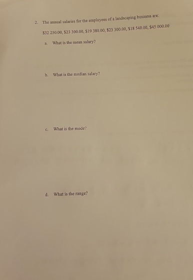 The annual salaries for the employees of a landscaping business are:
$32 250.00, $23 300.00, $19 380.00, $23 300.00, $18 540.00, $45 000.00
a. What is the mean salary? 
b. What is the median salary? 
c. What is the mode? 
d. What is the range?