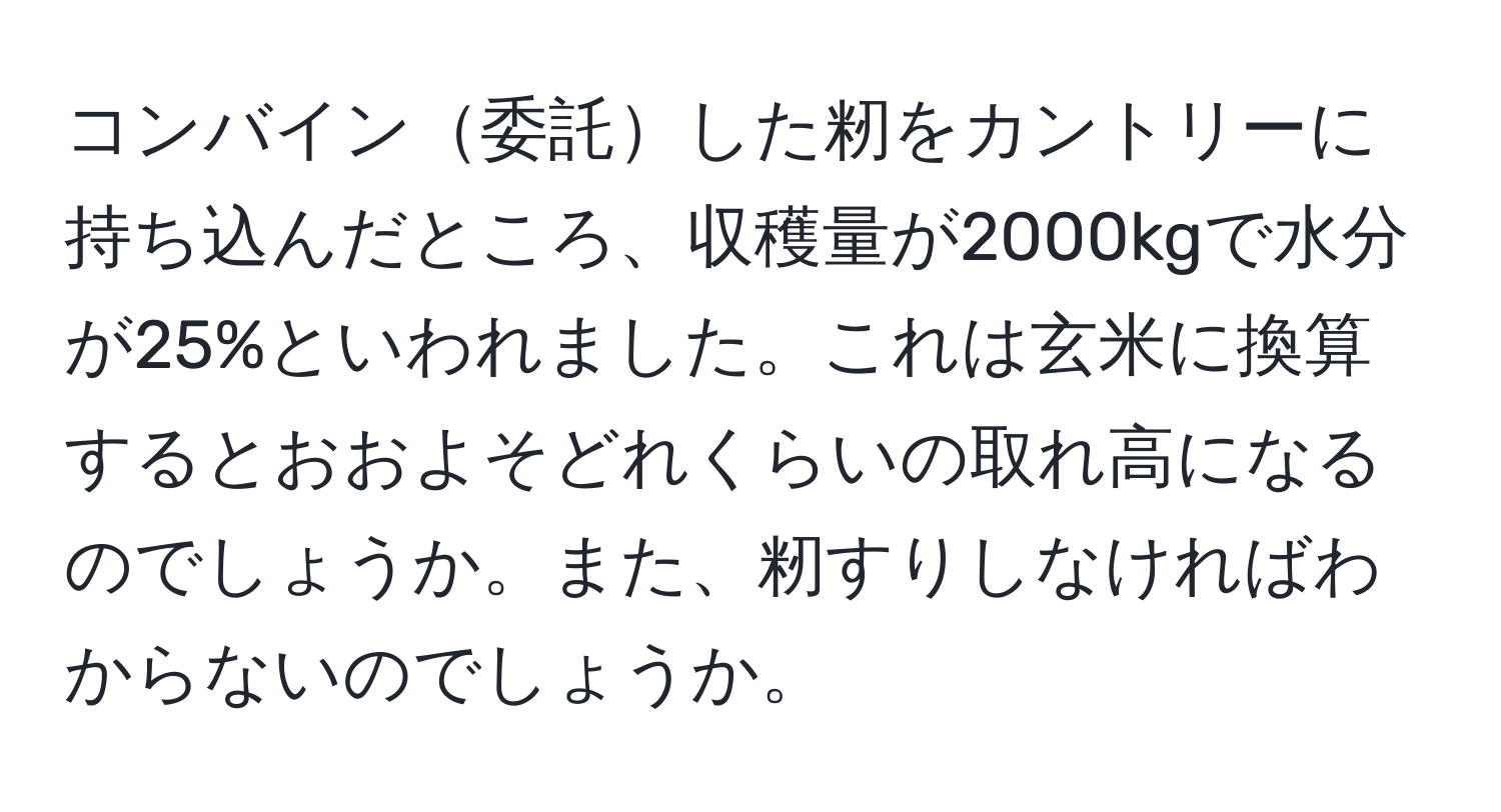 コンバイン委託した籾をカントリーに持ち込んだところ、収穫量が2000kgで水分が25%といわれました。これは玄米に換算するとおおよそどれくらいの取れ高になるのでしょうか。また、籾すりしなければわからないのでしょうか。