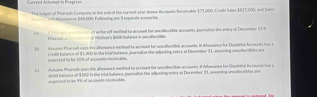 Current Attempt in Progress 
The ledger of Pharoah Company at the end of the current year shows Accounts Receivable $75,000, Credit Sales $827,000, and Sales 
Returns and Allowances $40,000. Following are 3 separate scenarios. 
(a) If Pharoah uses the direct write-off method to account for uncollectible accounts, journalize the entry at December 15 if 
Pharoah determines that Matisse's $600 balance is uncollectible. 
(b) Assume Pharoah uses the allowance method to account for uncollectible accounts. If Allowance for Doubtful Accounts has a 
credit balance of $1,400 in the trial balance, journalize the adjusting entry at December 31, assuming uncollectibles are 
expected to be 10% of accounts receivable. 
(c) Assume Pharoah uses the allowance method to account for uncollectible accounts. If Allowance for Doubtful Accounts has a 
debit balance of $502 in the trial balance, journalize the adjusting entry at December 31, assuming uncollectibles are 
expected to be 9% of accounts receivable.