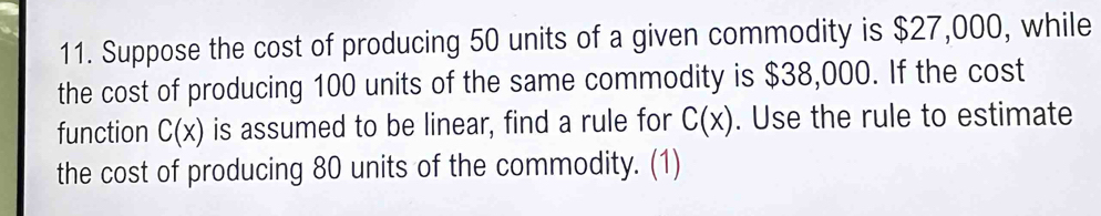 Suppose the cost of producing 50 units of a given commodity is $27,000, while 
the cost of producing 100 units of the same commodity is $38,000. If the cost 
function C(x) is assumed to be linear, find a rule for C(x). Use the rule to estimate 
the cost of producing 80 units of the commodity. (1)