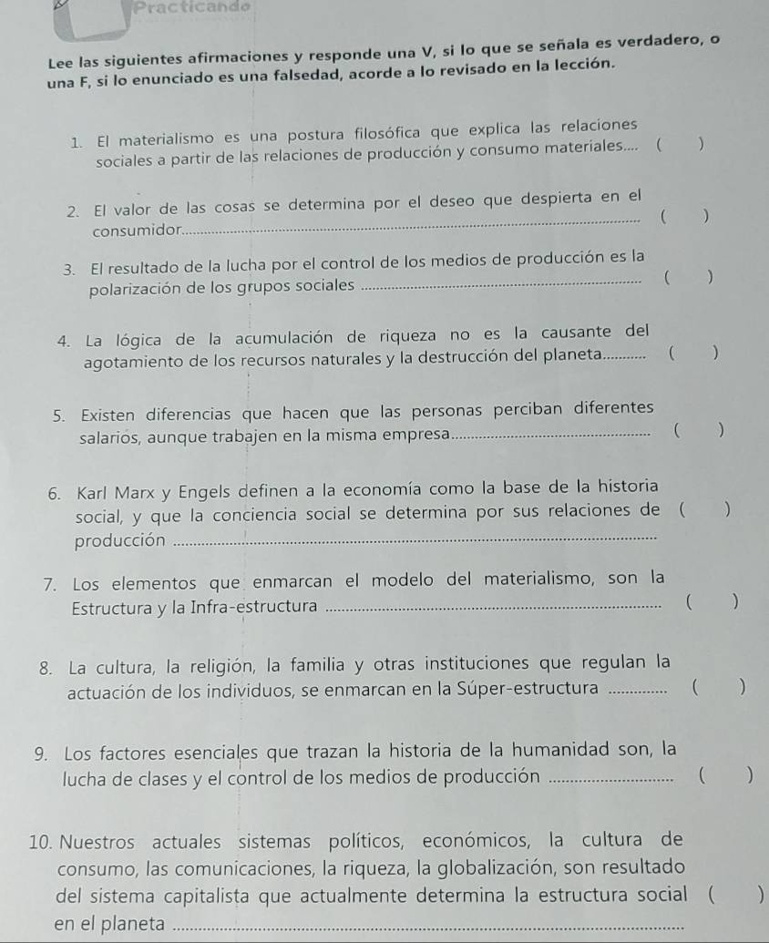 racticando
Lee las siguientes afirmaciones y responde una V, si lo que se señala es verdadero, o
una F, si lo enunciado es una falsedad, acorde a lo revisado en la lección.
1. El materialismo es una postura filosófica que explica las relaciones
sociales a partir de las relaciones de producción y consumo materiales.... ( )
2. El valor de las cosas se determina por el deseo que despierta en el
consumidor_  )
3. El resultado de la lucha por el control de los medios de producción es la
polarización de los grupos sociales _( )
4. La lógica de la acumulación de riqueza no es la causante del
agotamiento de los recursos naturales y la destrucción del planeta............ ( )
5. Existen diferencias que hacen que las personas perciban diferentes
salarios, aunque trabajen en la misma empresa_ ( )
6. Karl Marx y Engels definen a la economía como la base de la historia
social, y que la conciencia social se determina por sus relaciones de ( )
producción_
7. Los elementos que enmarcan el modelo del materialismo, son la
Estructura y la Infra-estructura _( )
8. La cultura, la religión, la familia y otras instituciones que regulan la
actuación de los individuos, se enmarcan en la Súper-estructura _...  ( )
9. Los factores esenciales que trazan la historia de la humanidad son, la
lucha de clases y el control de los medios de producción_
..... ( )
10. Nuestros actuales sistemas políticos, económicos, la cultura de
consumo, las comunicaciones, la riqueza, la globalización, son resultado
del sistema capitalista que actualmente determina la estructura social ( )
en el planeta_