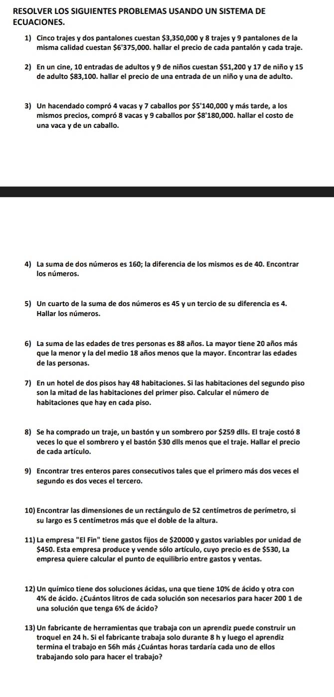 RESOLVER LOS SIGUIENTES PROBLEMAS USANDO UN SISTEMA DE
ECUACIONES.
1) Cinco trajes y dos pantalones cuestan $3,350,000 y 8 trajes y 9 pantalones de la
misma calidad cuestan $6'375,000. hallar el precio de cada pantalón y cada traje.
2) En un cine, 10 entradas de adultos y 9 de niños cuestan $51,200 y 17 de niño y 15
de adulto $83,100. hallar el precio de una entrada de un niño y una de adulto.
3) Un hacendado compró 4 vacas y 7 caballos por $5'140,000 y más tarde, a los
mismos precios, compró 8 vacas y 9 caballos por $8'180,000. hallar el costo de
una vaca y de un caballo.
4) La suma de dos números es 160; la diferencia de los mismos es de 40. Encontrar
los números.
5) Un cuarto de la suma de dos números es 45 y un tercio de su diferencia es 4.
Hallar los números.
6) La suma de las edades de tres personas es 88 años. La mayor tiene 20 años más
que la menor y la del medio 18 años menos que la mayor. Encontrar las edades
de las personas.
7) En un hotel de dos pisos hay 48 habitaciones. Si las habitaciones del segundo piso
son la mitad de las habitaciones del primer piso. Calcular el número de
habitaciones que hay en cada piso.
8) Se ha comprado un traje, un bastón y un sombrero por $259 dlls. El traje costó 8
veces lo que el sombrero y el bastón $30 dIIs menos que el traje. Hallar el precio
de cada artículo.
9) Encontrar tres enteros pares consecutivos tales que el primero más dos veces el
segundo es dos veces el tercero.
10) Encontrar las dimensiones de un rectángulo de 52 centímetros de perímetro, si
su largo es 5 centímetros más que el doble de la altura.
11) La empresa "El Fin" tiene gastos fijos de $20000 y gastos variables por unidad de
$450. Esta empresa produce y vende sólo artículo, cuyo precio es de $530, La
empresa quiere calcular el punto de equilibrio entre gastos y ventas.
12) Un químico tiene dos soluciones ácidas, una que tiene 10% de ácido y otra con
4% de ácido. ¿Cuántos litros de cada solución son necesarios para hacer 200 1 de
una solución que tenga 6% de ácido?
13) Un fabricante de herramientas que trabaja con un aprendiz puede construir un
troquel en 24 h. Si el fabricante trabaja solo durante 8 h y luego el aprendiz
termina el trabajo en 56h más ¿Cuántas horas tardaría cada uno de ellos
trabajando solo para hacer el trabajo?