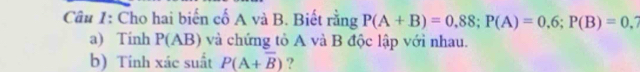 Cho hai biến cố A và B. Biết rằng P(A+B)=0,88; P(A)=0,6; P(B)=0, a 
a) Tinh P(AB) và chứng tỏ A và B độc lập với nhau. 
b) Tính xác suất P(A+overline B) ?