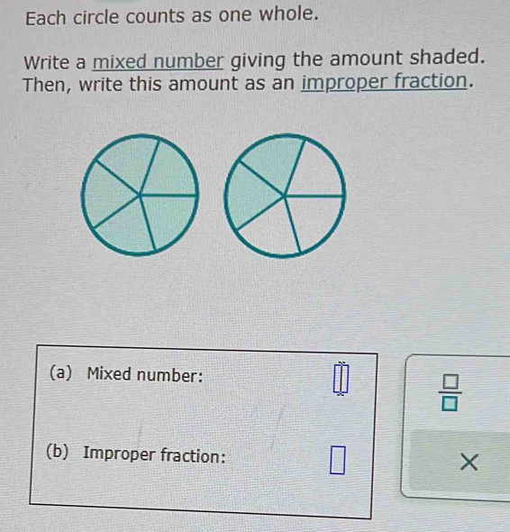 Each circle counts as one whole. 
Write a mixed number giving the amount shaded. 
Then, write this amount as an improper fraction. 
(a) Mixed number:
 □ /□  
(b) Improper fraction: □ X