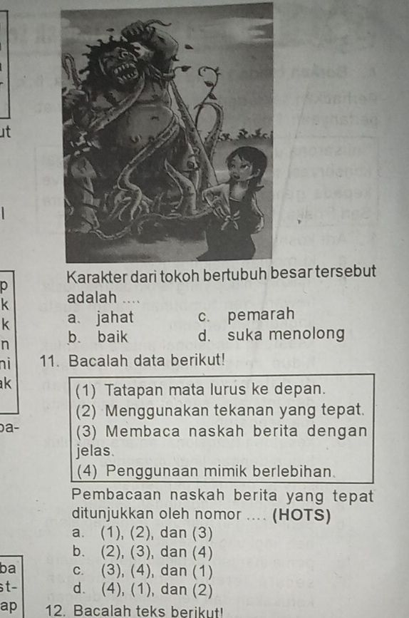 ut
esar tersebut
p
k adalah ....
k a. jahat c. pemarah
n b. baik d. suka menolong
ni 11. Bacalah data berikut!
k (1) Tatapan mata lurus ke depan.
(2) Menggunakan tekanan yang tepat.
a- (3) Membaca naskah berita dengan
jelas.
(4) Penggunaan mimik berlebihan.
Pembacaan naskah berita yang tepat
ditunjukkan oleh nomor .... (HOTS)
a. (1), (2), dan (3)
b. (2), (3) , dan (4)
ba C. (3), (4) , dan (1)
st- d. (4),(1) , dan (2)
ap 12. Bacalah teks berikut!