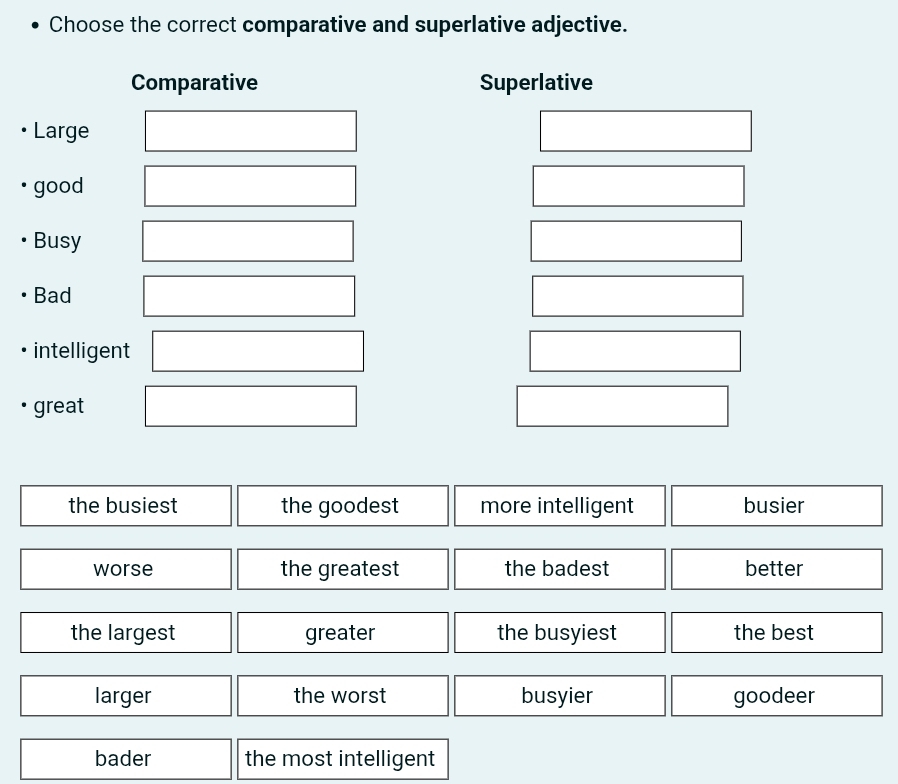 Choose the correct comparative and superlative adjective.
Comparative Superlative
Large
good
Busy
Bad
intelligent
great
the busiest the goodest more intelligent busier
worse the greatest the badest better
the largest greater the busyiest the best
larger the worst busyier goodeer
bader the most intelligent