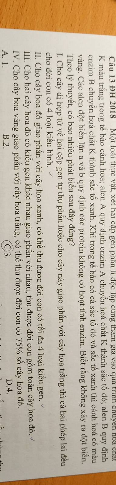 Cầu 13 ĐH 2018 Một loài thực vật, xét hai cập gen phần li độc lập cùng tham gia vào qua trình chuyên hoa chất
K màu trăng trong tế bào cánh hoa; alen A quy định enzim A chuyển hoá chất K thành sắc tố đỏ; alen B quy định
enzim B chuyền hoá chất K thành sắc tố xanh. Khi trong tế bào có cả sắc tố đỏ và sắc tố xanh thì cánh hoá có màu
vàng. Các alen đột biến lặn a và b quy định các protein không có hoạt tính enzim. Biết rằng không xảy ra đột biến.
Theo lý thuyết, có bao nhiêu phát biểu sau đây đúng?
I. Cho cây dị hợp tử về hai cặp gen tự thụ phấn hoặc cho cây này giao phấn với cây hoa trắng thì cả hai phép lai đều
cho đời con có 4 loại kiểu hình.
II. Cho cây hoa đỏ giao phấn với cây hoa xanh, có thể thu được đời con có tối đa 4 loại kiểu gen.
III. Cho hai cây hoa đỏ có kiểu gen khác nhau giao phẩn với nhau, thu được đời con gồm toàn cây hoa đỏ.
IV. Cho cây hoa vàng giao phấn với cây hoa trắng, có thể thu được đời con có 75% số cây hoa đỏ.
A. 1. B. 2. C3.
D. 4.