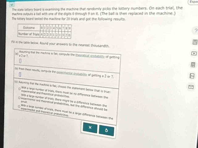 Espa
The state lottery board is examining the machine that randomly picks the lottery numbers. On each trial, the
machine outputs a ball with one of the digits 0 through 9 on it. (The ball is then replaced in the machine.)
The lottery board tested the machine for 20 trials and got the following results.
?
T
Fill in the table below. Round your answers to the nearest thousandth.
D
Assuming that the machine is fair, compute the theoretical probability of getting
(a) a 2 or 7.
(b) From these results, compute the experimental probability of getting a 2 or 7.
(c) Assuming that the machine is fair, choose the statement below that is true:
With a large number of trials, there must be no difference between the
experimental and theoretical probabilities
With a large number of trials, there might be a difference between the
smad
O experimental and theoretical probabilities, but the difference should be
With a large number of trials, there must be a large difference between the
experimental and theoretical probabilities.
×