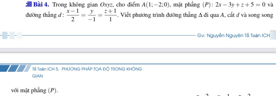 ≡ Bài 4. Trong không gian Oxyz, cho điểm A(1;-2;0) , mặt phẳng (P): 2x-3y+z+5=0 và
đường thẳng d :  (x-1)/2 = y/-1 = (z+1)/1 . Viết phương trình đường thẳng Δ đi qua A, cắt d và song song
Gv: Nguyễn Nguyên Tổ Toán ICH
Tổ Toán ICH 5. PHƯONG PHÁP TỌA ĐỘ TRONG KHÔNG
GIAN
với mặt phẳng (P).