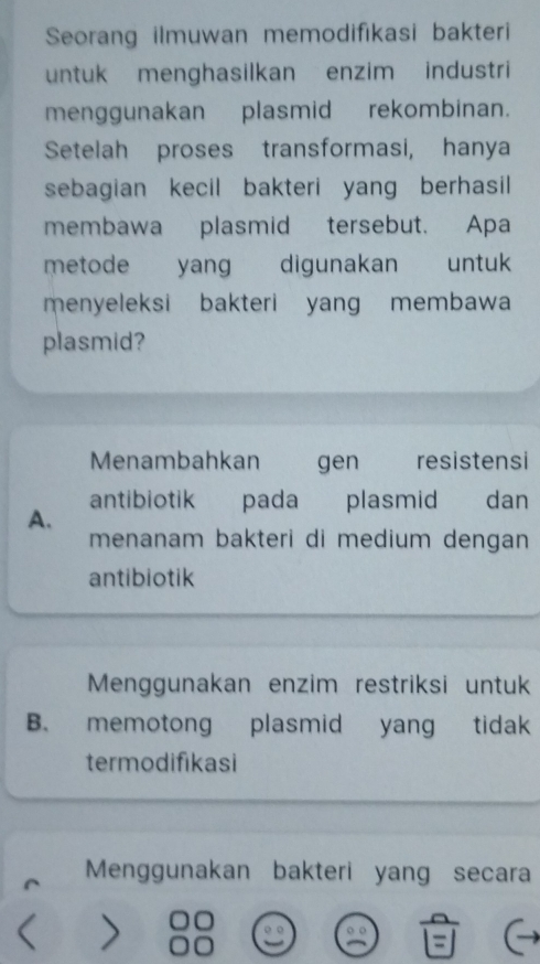 Seorang ilmuwan memodifikasi bakteri
untuk menghasilkan enzim industri
menggunakan plasmid rekombinan.
Setelah proses transformasi, hanya
sebagian kecil bakteri yang berhasil
membawa plasmid tersebut. Apa
metode yang digunakan untuk
menyeleksi bakteri yang membawa
plasmid?
Menambahkan gen resistensi
antibiotik pada plasmid dan
A.
menanam bakteri di medium dengan 
antibiotik
Menggunakan enzim restriksi untuk
B. memotong plasmid yang tidak 
termodifikasi
Menggunakan bakteri yang secara
I