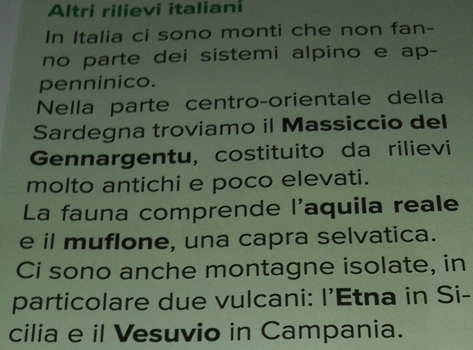 Altri rilievi italiani 
In Italia ci sono monti che non fan- 
no parte dei sistemi alpino e ap- 
penninico. 
Nella parte centro-orientale della 
Sardegna troviamo il Massiccio del 
Gennargentu, costituito da rilievi 
molto antichi e poco elevati. 
La fauna comprende l'aquila reale 
e il muflone, una capra selvatica. 
Ci sono anche montagne isolate, in 
particolare due vulcani: I'Etna in Si- 
cilia e il Vesuvio in Campania.