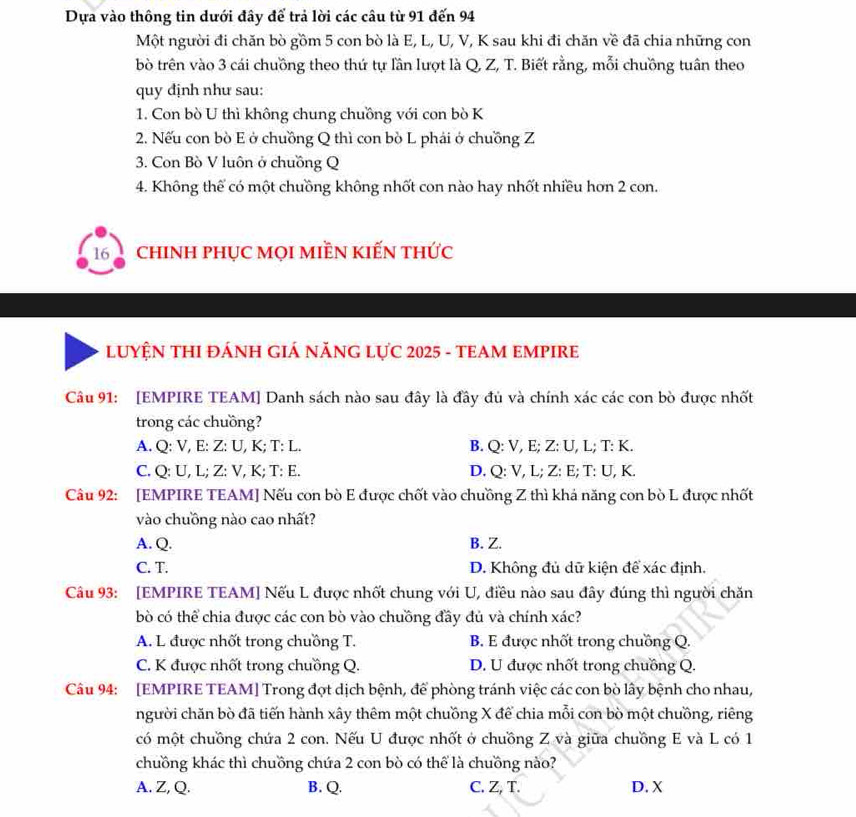 Dựa vào thông tin dưới đây để trả lời các câu từ 91 đến 94
Một người đi chăn bò gồm 5 con bò là E, L, U, V, K sau khi đi chăn về đã chia những con
bò trên vào 3 cái chuồng theo thứ tự lần lượt là Q, Z, T. Biết rằng, mỗi chuồng tuân theo
quy định như sau:
1. Con bò U thì không chung chuồng với con bò K
2. Nếu con bò E ở chuồng Q thì con bò L phái ở chuồng Z
3. Con Bò V luôn ở chuồng Q
4. Không thể có một chuồng không nhốt con nào hay nhốt nhiều hơn 2 con.
16 a chInH phục mọi miền kiến thức
LUYỆN THI ĐÁNH GIÁ NĂNG LựC 2025 - TEAM EMPIRE
Câu 91: [EMPIRE TEAM] Danh sách nào sau đây là đầy đủ và chính xác các con bò được nhất
trong các chuồng?
A. Q: V, E: Z: U, K; T: L. B. Q: V, E; Z: U, L; T: K.
C. Q: U, L; Z: V, K; T: E. D. Q: V, L; Z: E; T: U, K.
Câu 92: [EMPIRE TEAM] Nếu con bò E được chốt vào chuồng Z thì khá năng con bò L được nhất
vào chuồng nào cao nhất?
A. Q. B. Z.
C. T. D. Không đủ dữ kiện để xác định.
Câu 93: [EMPIRE TEAM] Nếu L được nhốt chung với U, điều nào sau đây đúng thì người chăn
bò có thể chia được các con bò vào chuồng đầy đủ và chính xác?
A. L được nhốt trong chuồng T. B. E được nhốt trong chuồng Q.
C. K được nhốt trong chuồng Q. D. U được nhốt trong chuồng Q.
Câu 94: [EMPIRE TEAM] Trong đợt dịch bệnh, để phòng tránh việc các con bò lây bệnh cho nhau,
người chăn bò đã tiến hành xây thêm một chuồng X để chia mỗi con bò một chưồng, riêng
có một chuồng chứa 2 con. Nếu U được nhốt ở chuồng Z và giữa chuồng E và L có 1
chuồng khác thì chuồng chứa 2 con bò có thể là chuồng nào?
A. Z, Q. B. Q. C. Z, T. D. X
