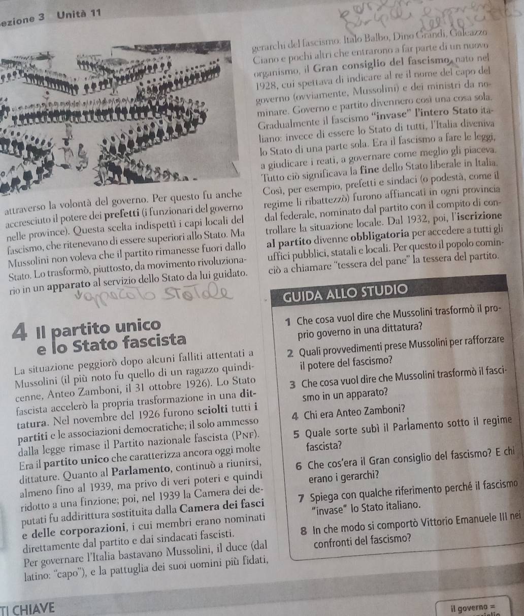 ezione 3 Unità 11
chi del fascismo: Italo Balbo, Dino Grandi, Galcazzo
o e pochi altri che entrarono a far parte di un nuovo
nismo, il Gran consiglio del fascismo nato nel
8, cui spettava di indicare al re il nome del capo del
erno (ovviamente, Mussolini) e dei ministri da no-
are. Governo e partito divennero cosí una cosa sola.
adualmente il fascismo “invase” l'intero Stato ita-
no: invece di essere lo Stato di tutti, l'Italia diveniva
Stato di una parte sola. Era il fascismo a fare le leggi,
iudicare i reati, a governare come meglio gli piaceva
utto ció significava la fine dello Stato liberale in Italia.
attraverso la volontá del governo. Per queosí, per esempio, prefetti e sindaci (o podestá, come il
accresciuto il potere dei prefetti (i funzionari del governo regime li ribattezzò) furono affiancati in ogni provincia
nelle province). Questa scelta indispettí i capi locali del dal federale, nominato dal partito con il compito di con-
fascismo, che ritenevano di essere superiori allo Stato. Ma trollare la situazione locale. Dal 1932, poi, l'iscrizione
Mussolini non voleva che il partito rimanesse fuori dallo al partito divenne obbligatoria per accedere a tutti gli
Stato. Lo trasformó, piuttosto, da movimento rivoluziona- uffici pubblici, statali e locali. Per questo il popolo comin-
rio in un apparato al servizio dello Stato da lui guidato. ciò a chiamare “'tessera del pane” la tessera del partito.
GUIDA ALLO STUDIO
1 Che cosa vuol dire che Mussolini trasformò il pro-
4 I partito unico
prio governo in una dittatura?
e lo Stato fascista
La situazione peggioró dopo alcuni falliti attentati a 2 Quali provvedimenti prese Mussolini per rafforzare
Mussolini (il più noto fu quello di un ragazzo quindi- il potere del fascismo?
cenne, Anteo Zamboni, il 31 ottobre 1926). Lo Stato 3 Che cosa vuol dire che Mussolini trasformò il fasci-
fascista accelerò la propria trasformazione in una dit- smo in un apparato?
tatura. Nel novembre del 1926 furono sciolti tutti i
partiti e le associazioni democratiche; il solo ammesso 4 Chi era Anteo Zamboni?
dalla legge rimase il Partito nazionale fascista (PNF). 5 Quale sorte subì il Parlamento sotto il regime
Era il partito unico che caratterizza ancora oggi molte fascista?
dittature. Quanto al Parlamento, continuó a riunirsi, 6 Che cos'era il Gran consiglio del fascismo? E chi
almeno fino al 1939, ma privo di veri poteri e quindi erano i gerarchi?
ridotto a una finzione; poi, nel 1939 la Camera dei de-
putati fu addirittura sostituita dalla Camera dei fasci  7  Spiega con qualche riferimento perché il fascismo
e delle corporazioni, i cui membri erano nominati “invase” lo Stato italiano.
direttamente dal partito e dai sindacati fascisti. 8 In che modo si comportò Vittorio Emanuele III nei
Per governare l'Italia bastavano Mussolini, il duce (dal confronti del fascismo?
latino: “capo”), e la pattuglia dei suoi uomini più fidati,
TI CHIAVE il governo =