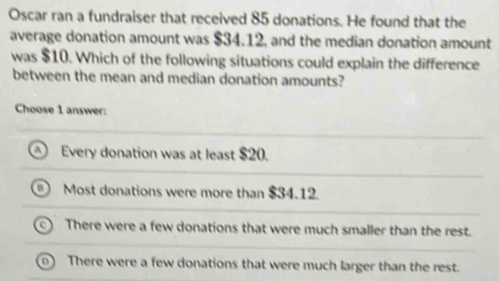 Oscar ran a fundraiser that received 85 donations. He found that the
average donation amount was $34.12, and the median donation amount
was $10. Which of the following situations could explain the difference
between the mean and median donation amounts?
Choose 1 answer:
Every donation was at least $20.
Most donations were more than $34.12.
There were a few donations that were much smaller than the rest.
o) There were a few donations that were much larger than the rest.