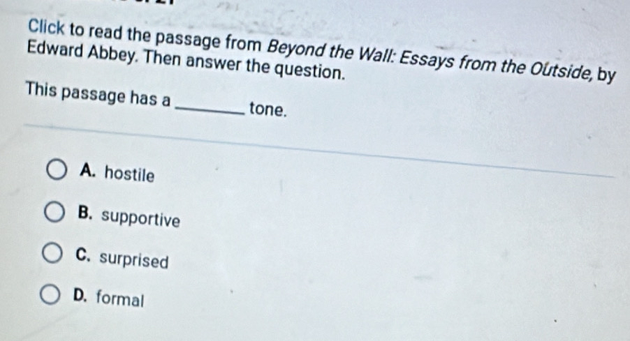 Click to read the passage from Beyond the Wall: Essays from the Outside, by
Edward Abbey. Then answer the question.
This passage has a _tone.
A. hostile
B. supportive
C. surprised
D. formal