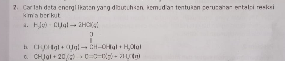 Carilah data energi ikatan yang dibutuhkan, kemudian tentukan perubahan entalpi reaksi 
kimia berikut. 
a. H_2(g)+Cl_2(g)to 2HCl(g)
b. CH_3OH(g)+O_2(g)to CH-OH(g)+H_2O(g)
C. CH_4(g)+2O_2(g)to 0=C=O(g)+2H_2O(g)