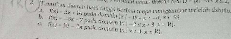 terscbüt untuk däerah sal D= x|-3
2. Tentukan daerah hasil fungsi berikut tanpa menggambar terlebih dahulu 
a, f(x)=2x+16
b. f(x)=-3x+7 pada domain  x|-15 . 
pada domain  x|-2≤ x<3,x∈ R. 
c. f(x)=10-2x pada domain  x|x≤ 4,x∈ R.