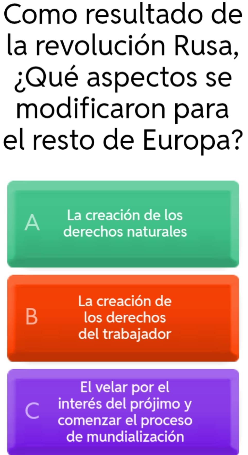 Como resultado de
la revolución Rusa,
¿Qué aspectos se
modificaron para
el resto de Europa?
A
La creación de los
derechos naturales
La creación de
B
los derechos
del trabajador
El velar por el
C interés del prójimo y
comenzar el proceso
de mundialización